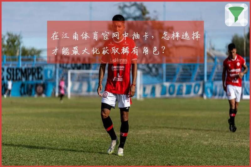 在江南体育官网中抽卡，怎样选择才能最大化获取稀有角色？