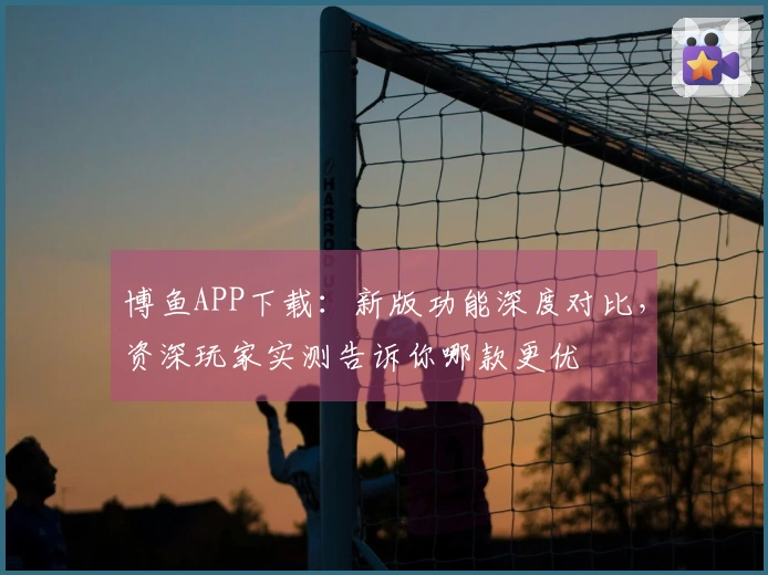 博鱼APP下载：新版功能深度对比，资深玩家实测告诉你哪款更优