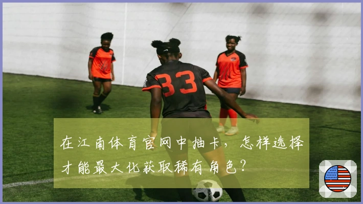 在江南体育官网中抽卡,怎样选择才能最大化获取稀有角色?